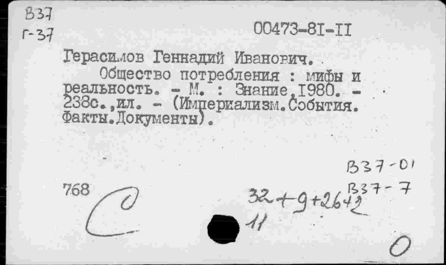 ﻿В 37
00473-81-Ц
Герасимов Геннадий Иванович. .
Общество потребления : мифы и реальность. - М. : Знание,1980. -238с.,ил. - (Империализм.События. Факты.Документы).
768
